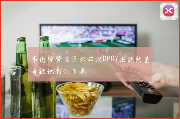 韦德称赞戈贝尔四次DPOY成就约基奇被他打乱节奏