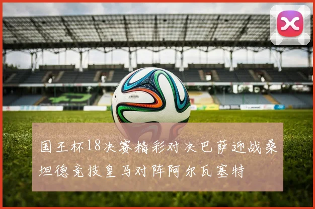 国王杯18决赛精彩对决巴萨迎战桑坦德竞技皇马对阵阿尔瓦塞特