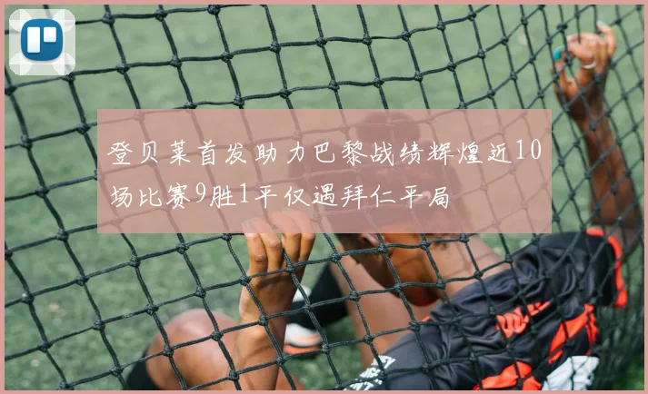 登贝莱首发助力巴黎战绩辉煌近10场比赛9胜1平仅遇拜仁平局