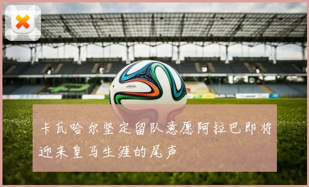 卡瓦哈尔坚定留队意愿阿拉巴即将迎来皇马生涯的尾声