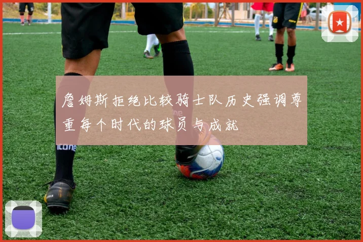 詹姆斯拒绝比较骑士队历史强调尊重每个时代的球员与成就