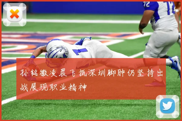 孙铭徽凌晨飞抵深圳脚肿仍坚持出战展现职业精神