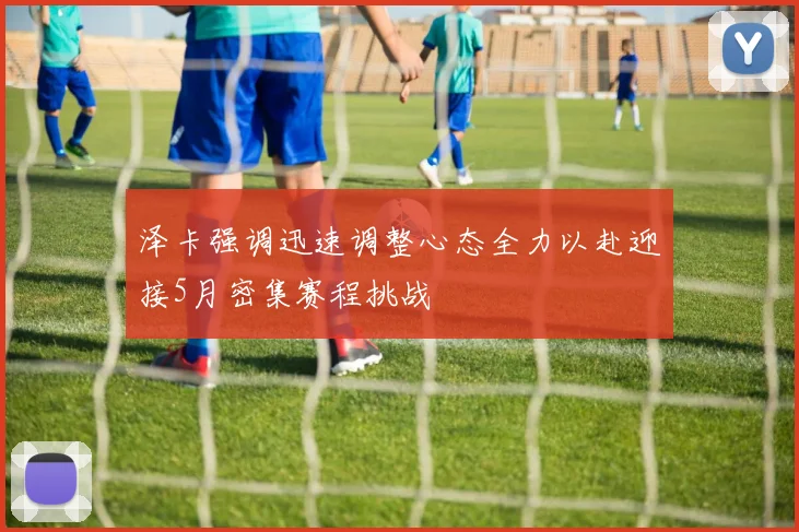 泽卡强调迅速调整心态全力以赴迎接5月密集赛程挑战