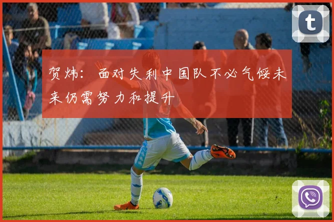 贺炜：面对失利中国队不必气馁未来仍需努力和提升