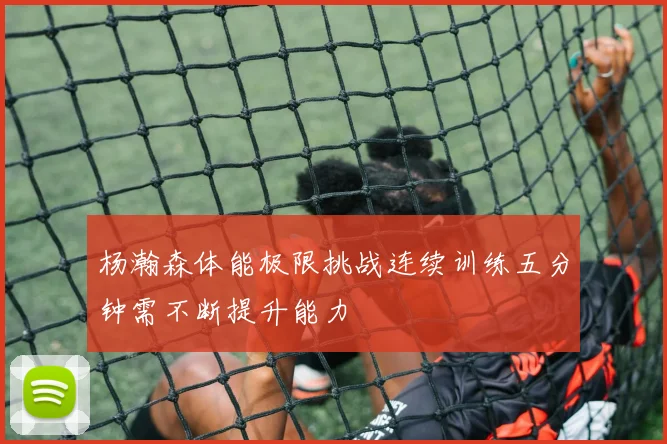 杨瀚森体能极限挑战连续训练五分钟需不断提升能力