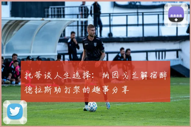 托蒂谈人生选择：纳因戈兰解宿醉德拉斯助打架的趣事分享