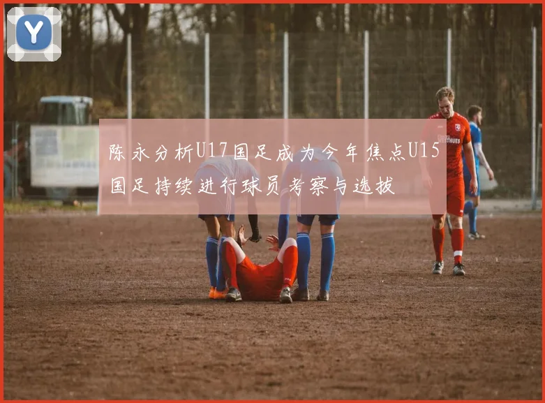 陈永分析U17国足成为今年焦点U15国足持续进行球员考察与选拔