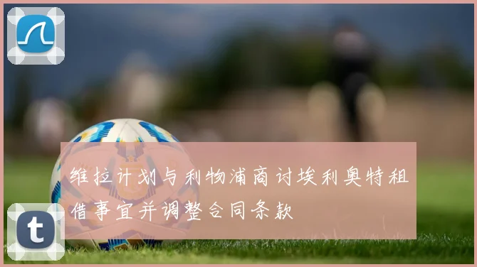 维拉计划与利物浦商讨埃利奥特租借事宜并调整合同条款