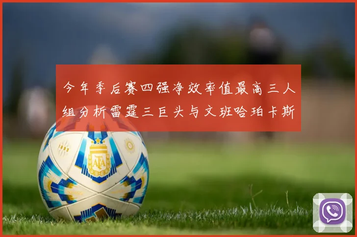 今年季后赛四强净效率值最高三人组分析雷霆三巨头与文班哈珀卡斯尔的表现对比