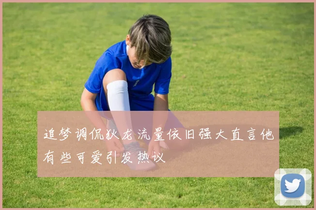 追梦调侃狄龙流量依旧强大直言他有些可爱引发热议