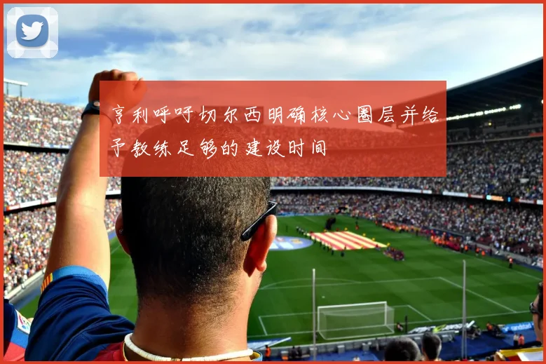 亨利呼吁切尔西明确核心圈层并给予教练足够的建设时间
