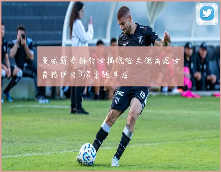 曼城薪资排行榜揭晓哈兰德高居榜首格伊与B席紧随其后