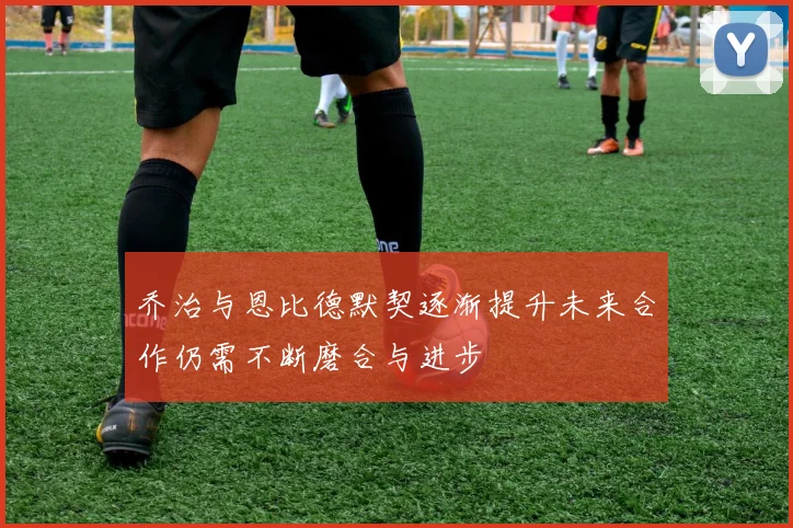 乔治与恩比德默契逐渐提升未来合作仍需不断磨合与进步